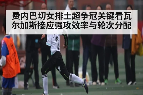 费内巴切女排土超争冠关键看瓦尔加斯接应强攻效率与轮次分配